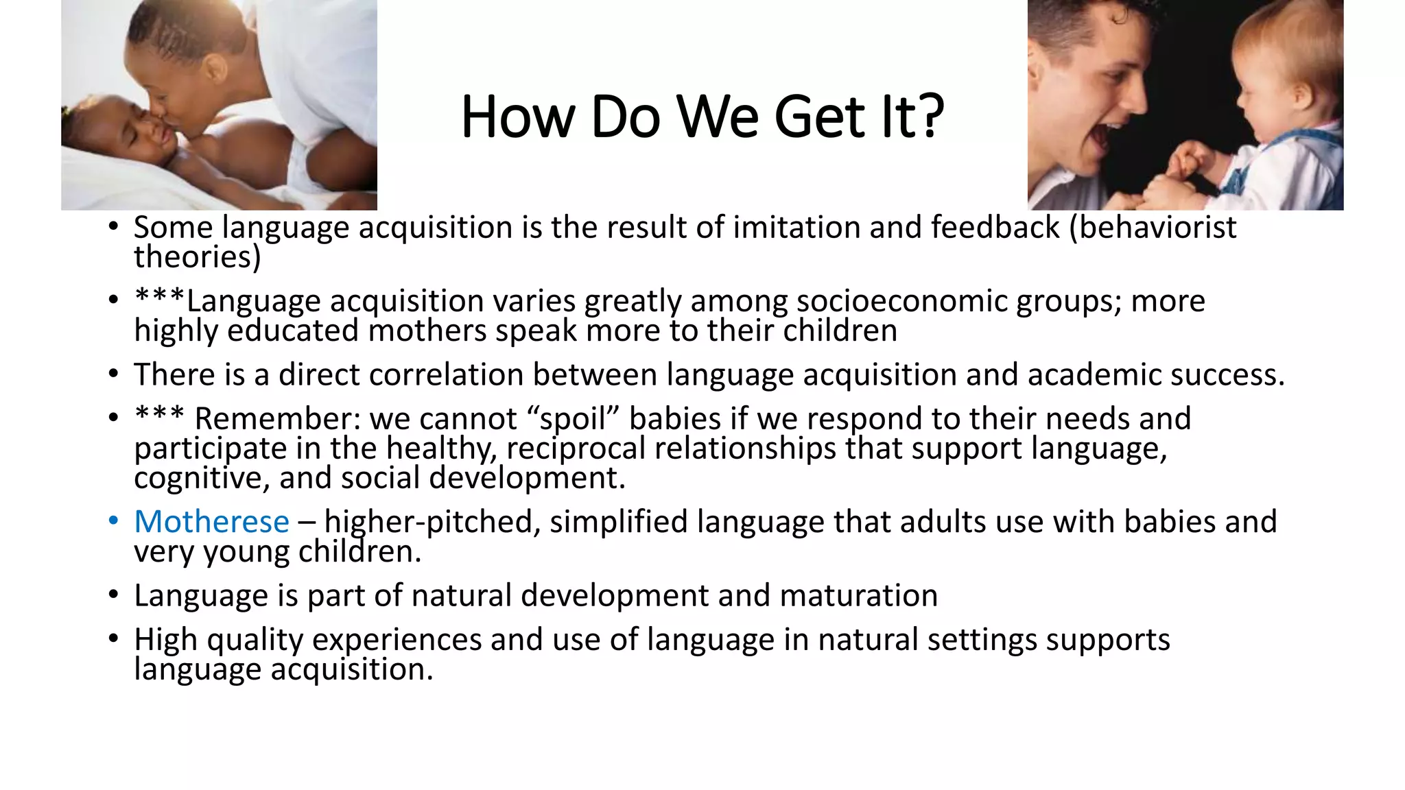 How Do We Get It? 
• Some language acquisition is the result of imitation and feedback (behaviorist 
theories) 
• ***Language acquisition varies greatly among socioeconomic groups; more 
highly educated mothers speak more to their children 
• There is a direct correlation between language acquisition and academic success. 
• *** Remember: we cannot “spoil” babies if we respond to their needs and 
participate in the healthy, reciprocal relationships that support language, 
cognitive, and social development. 
• Motherese – higher-pitched, simplified language that adults use with babies and 
very young children. 
• Language is part of natural development and maturation 
• High quality experiences and use of language in natural settings supports 
language acquisition. 
 