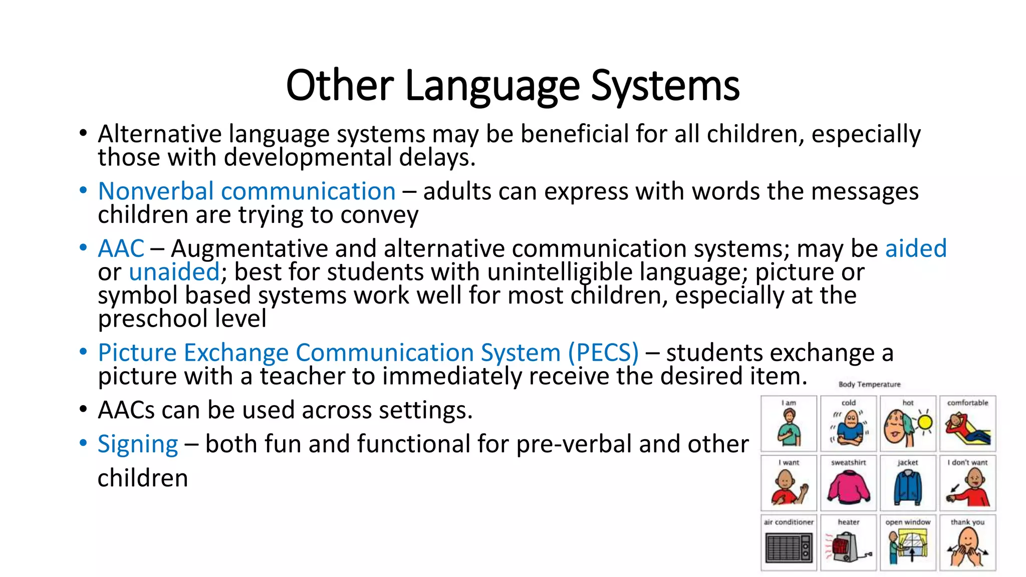 Other Language Systems 
• Alternative language systems may be beneficial for all children, especially 
those with developmental delays. 
• Nonverbal communication – adults can express with words the messages 
children are trying to convey 
• AAC – Augmentative and alternative communication systems; may be aided 
or unaided; best for students with unintelligible language; picture or 
symbol based systems work well for most children, especially at the 
preschool level 
• Picture Exchange Communication System (PECS) – students exchange a 
picture with a teacher to immediately receive the desired item. 
• AACs can be used across settings. 
• Signing – both fun and functional for pre-verbal and other 
children 
 