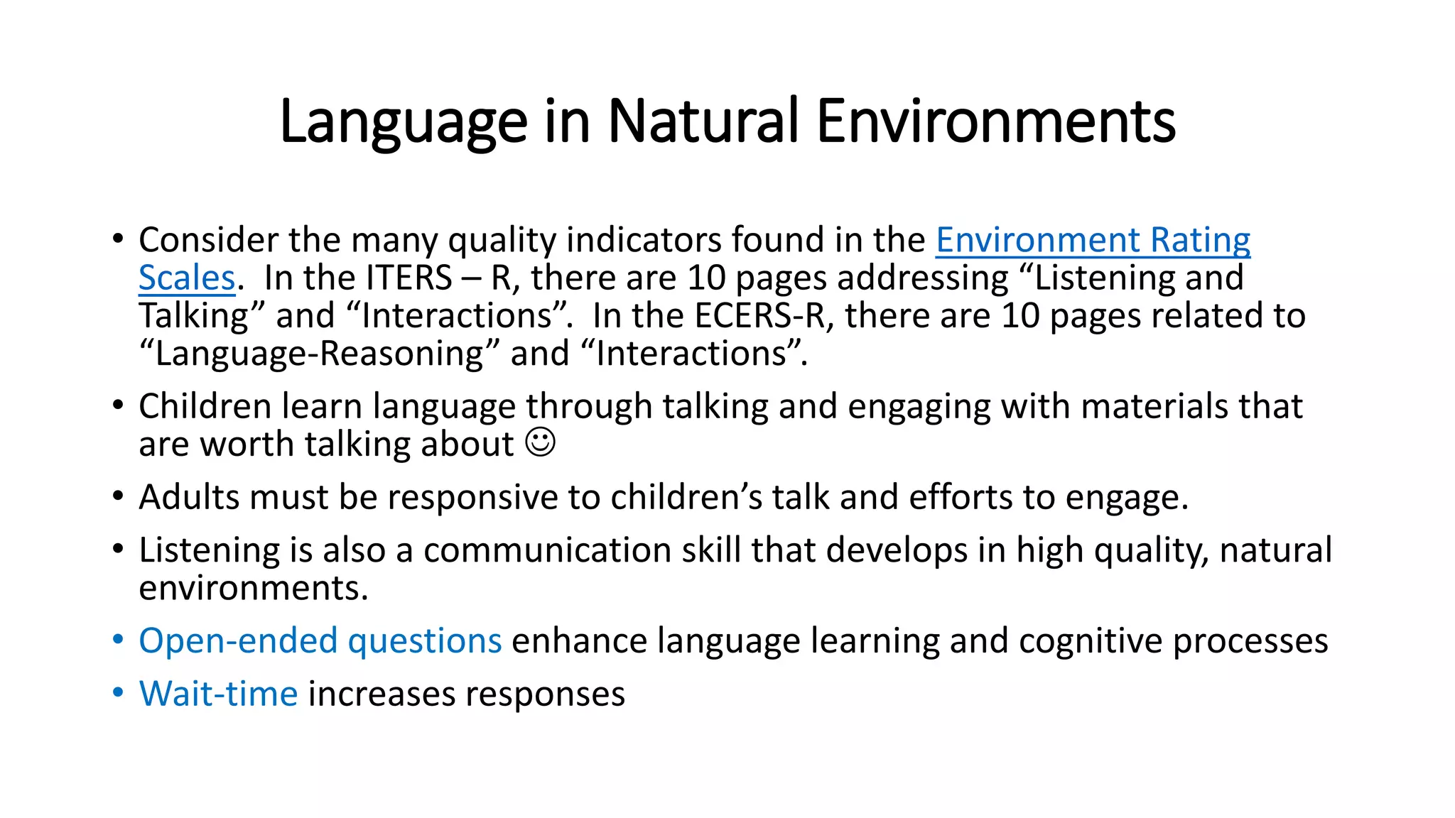 Language in Natural Environments 
• Consider the many quality indicators found in the Environment Rating 
Scales. In the ITERS – R, there are 10 pages addressing “Listening and 
Talking” and “Interactions”. In the ECERS-R, there are 10 pages related to 
“Language-Reasoning” and “Interactions”. 
• Children learn language through talking and engaging with materials that 
are worth talking about  
• Adults must be responsive to children’s talk and efforts to engage. 
• Listening is also a communication skill that develops in high quality, natural 
environments. 
• Open-ended questions enhance language learning and cognitive processes 
• Wait-time increases responses 
 