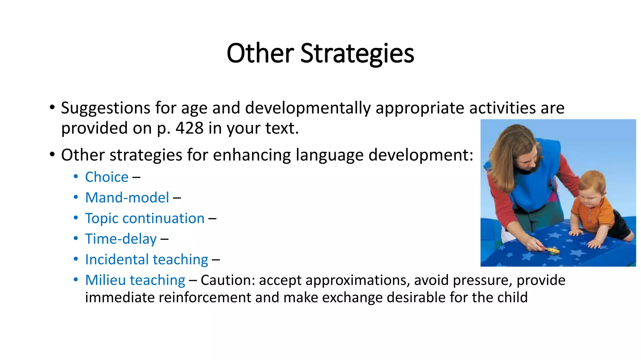 Other Strategies 
• Suggestions for age and developmentally appropriate activities are 
provided on p. 428 in your text. 
• Other strategies for enhancing language development: 
• Choice – 
• Mand-model – 
• Topic continuation – 
• Time-delay – 
• Incidental teaching – 
• Milieu teaching – Caution: accept approximations, avoid pressure, provide 
immediate reinforcement and make exchange desirable for the child 
 