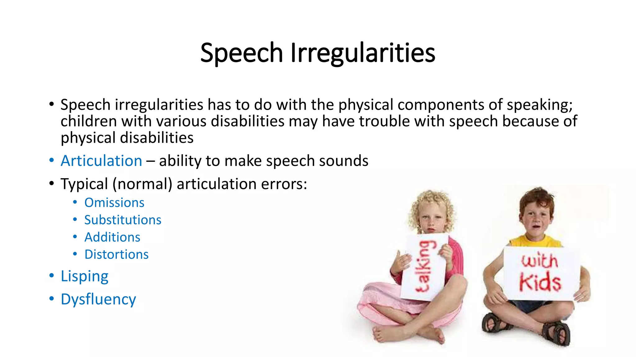 Speech Irregularities 
• Speech irregularities has to do with the physical components of speaking; 
children with various disabilities may have trouble with speech because of 
physical disabilities 
• Articulation – ability to make speech sounds 
• Typical (normal) articulation errors: 
• Omissions 
• Substitutions 
• Additions 
• Distortions 
• Lisping 
• Dysfluency 
 