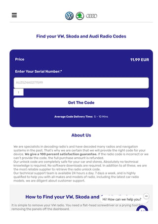 Find your VW, Skoda and Audi Radio Codes
Price 11.99 EUR
Enter Your Serial Number:*
1
AUZ5Z4A0277599
Get The Code
Average Code Delivery Time: 5 – 10 Mins
About Us
We are specialists in decoding radio’s and have decoded many radios and navigation
systems in the past. That’s why we are certain that we will provide the right code for your
device. We give a 100 percent satisfaction guarantee. If the radio code is incorrect or we
can’t provide the code, the full purchase amount is refunded.
Our unlock code are completely safe for your car and stereo, Absolutely no technical
knowledge is required. No software downloads are required. In addition to all these, we are
the most reliable supplier to retrieve the radio unlock code.
Our technical support team is available 24 hours a day, 7 days a week, and is highly
quali몭ed to help you with all makes and models of radio, including the latest car radio
models. we are diligent about customer support.
How to Find your VW, Skoda and Aud Radio Code
It is simple to remove your VW radio. You need a 몭at-head screwdriver or a prying tool for
removing the panels o몭 the dashboard.
In old models you need radio release keys to remove your radio.

Hi! How can we help you?
 