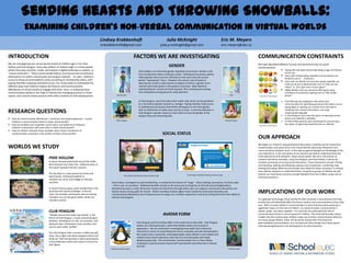 Sending Hearts and Throwing Snowballs:
               Examining Children’s Non‐Verbal Communication in Virtual Worlds
                                                                                            Lindsey Krabbenhoft                                                  Julia McKnight                                            Eric M. Meyers
                                                                                            lmkrabbenhoft@gmail.com                                           julia.p.mcknight@gmail.com                                   eric.meyers@ubc.ca


INTRODUCTION                                                                                                               FACTORS WE ARE INVESTIGATING                                                                                             COMMUNICATION CONSTRAINTS
We are investigating two virtual worlds aimed at children ages 5-10: Pixie                                                                                                                                                                          We have identified different human and technical limits on youth
Hollow and Club Penguin. Every day millions of children login to virtual worlds                                                                                    GENDER                                                                           communication:
where they play, socialize, create, and explore a digital landscape as avatars, or                                                                                                                                                                                                Typing skill and speed varies depending on age and literacy
                                                                                                                                 Pixie Hollow is an extremely gender regulated environment. Gender is the
“virtual characters.” These virtual worlds feature commercial and recreational                                                                                                                                                                                                    of the user
                                                                                                                                 first consideration when creating an avatar. Clothing and accessory options
destinations set within natural pixie and penguin habitats . As users, children’s                                                                                                                                                                                                 Users with limited typing capability and low literacy are
                                                                                                                                 reflect gender norms and are restricted so that users may only access
                                                                                                                                                                                                                                                                                  limited to use of emoticons
access to these accommodations varies according to membership status, with                                                       gender “appropriate” items. However, the uneven ratio of pixies to                                                                               Users who are literate but have low typing capability can
paying members enjoying unlimited access. Our study seeks to understand the                                                      sparrowmen results in sparrowmen as objects of desire, a gender norm                                                                             make use of pre-scripted phrases such as “How are you
different ways that children employ site features and communicative                                                              reversal which puts pixies in the position of pursuer. Male attention                                                                            today?” or “Can I get a tour of your igloo?”
affordances of virtual worlds to engage with other users. In analyzing these                                                     seeking behavior consists of friend requests, flirty chatting and emoting,                                                                       Highly literate users can overcome filtering by using
communication patterns, we hope to identify the emerging practices in these                                                      and competition among pixies for male attention.                                                                                                 homonyms and phonetic spelling such as “Won dollar
spaces, and contrast these practices with other contexts of child development.                         Sparrowman                                                                                                                   Pixie            Emoticons in Club Penguin    please.”

                                                                                                                                 In Club Penguin, users first select their avatar color which can be gendered                                                                     Chat filtering and moderators who police chat
                                                                                                                                 (i.e. hot pink) or gender neutral (i.e. orange). Paying members have access                                                                      communication for identifying personal information such as
                                                                                                                                 to clothing and accessories that further distinguish or blur their gender,                                                                       typing digits or spelling out numbers that may lead to

RESEARCH QUESTIONS                                                                                                               with no restrictions on what users can buy or wear. A common behavior in
                                                                                                                                 Club Penguin is gender inquiry as users seek to know the gender of the
                                                                                                                                                                                                                                                                                  revealing one’s contact information, and using
                                                                                                                                                                                                                                                                                  inappropriate language
                                                                                                                                 penguin they are interacting with.                                                                                                               In Club Penguin users have the option of selecting servers
   How do communicative affordances – emoticons and physical gestures – convey                                                                                                                                                                                                    where only safechat is available.
                                                                                                       Male Penguin                                                                                                             Female Penguin                                    In Pixie Hollow parents upon activating the account have
   children's communicative intents in these virtual worlds?
   How do variables such as gender, social status, and avatar form influence                                                                                                                                                                                                      the option of approving speedchat plus or safechat.
                                                                                                                                                                                                                                                     Expression in Pixie Hollow
   children’s interactions with each other in these virtual worlds?
   How do children interpret these variables when shown simulations of
   communication scenarios in the context of these virtual worlds?                                                                                             SOCIAL STATUS
                                                                                                                                                                                                                                                    OUR APPROACH
                                                                                                                                                                                                                                                    We began our research using participant observation, whereby we the researchers
WORLDS WE STUDY                                                                                                                                                                                                                                     created avatars and spent time in the Virtual Worlds observing interactions and
                                                                                                                                                                                                                                                    communications between users. In this way we gained background knowledge of the
                                                                                                                                                                                                                                                    user experience. In the next phase of our research we seek to understand how the
                                                                                                                                                                                                                                                    child experiences and interprets these virtual worlds. We are in the process of
                                       PIXIE HOLLOW                                                                                                                                                                                                 created machinima scenarios, using Club Penguin and Pixie Hollow, in which we
                                       A nature-themed world built around the Tinker                                                                                                                                                                simulate commonly occurring social interactions. These interactions include: flirting
                                       Bell character from Peter Pan. Different areas of                                                                                                                                                            and friending, stalking and following, jealousy and competition, comforting, help
                                       the world represent the four seasons.                                                                                                                                                                        seeking and aiding. While we can provide clear labels for these scenarios it is unclear
                                                                                                                                                                                                                                                    how children interpret or understand them. Using focus groups of children we will
                                       The Tea Room is a key location for Pixies and                                                                                                                                                                present our machinima scenarios and get feedback from the children using a set of
                                                                                                               Pixie Hollow Paid Membership Activation Page                      Club Penguin Paid Membership Activation Page
                                       Sparrowmen. Participants gather to                                                                                                                                                                           interview questions.
                                       socialize, eat, drink, and engage in role play
                                       activities.                                                Social status, contingent on paid membership, is marked by the amount of “swag” – fancy clothing, accessories, furniture, pets
                                                                                                  – that a user can purchase. Additional benefits include an all access pass to all games at all levels and privileged places.
                                       In many of these spaces, paid membership in the            Membership opens a richer dimension of play and interaction through which users can organize social events like parties and
                                       world permits special privileges. In the tea
                                       room, for example, participants who are paying
                                                                                                  fashion shows and buy gifts for friends. Where members achieve higher levels marked by enhanced interactive and
                                                                                                  communicative affordances and increased access to swag, non-members experience a low level ceiling that limits their ability to
                                                                                                                                                                                                                                                    IMPLICATIONS OF OUR WORK
                                       members can use the game tables, while non-                interact and progress.
                                       members cannot.                                                                                                                                                                                              As a gateway technology, virtual worlds for kids constitute a consciousness-forming
                                                                                                                                                                                                                                                    activity that will potentially affect the future conduct and communication of the child
                                                                                                                                                                                                                                                    user. With so many children in virtual worlds it is clear that this online space has a
                                                                                                                                                                                                                                                    significant impact on the lives of children. In a world of phatic communication—
                                       CLUB PENGUIN                                                                                                                                                                                                 tweets, pokes, and status updates—it is vital that we understand the role of
                                       “Waddle around and make new friends” is the                                                                             AVATAR FORM                                                                          communicative intents in virtual spaces for children. This study will provide unique
                                       theme of Club Penguin, a snow-covered penguin                                                                                                                                                                insights into the creative ways children make use of online communication features.
                                       paradise, including an ice rink, ski mountain, and                                                                                                                                                           For many young children, these virtual worlds may be their first foray into
                                                                                                                               Club Penguin and Pixie Hollow differ in the avatar forms they offer. Club Penguin                                    web‐mediated communication, thus the practices that emerge from these spaces
                                       Japanese Dojo. Participants shop, socialize, and
                                                                                                                               avatars are anthropomorphic, while Pixie Hollow avatars are hominid in                                               hold special significance in the development of online literacies.
                                       care for pets called “puffles”.
                                                                                                                               appearance. We are interested in investigating how avatar form influences
                                                                                                                               interaction in terms of social behavioral norms, empathy, and self-representation.
                                       The Club Penguin Town includes a coffee bar, gift
                                                                                                                               We suspect that a cartoonish, anthropomorphic avatar affords a more playful and
                                       shop, and a night club where penguins dance and
                                                                                                                               relaxed virtual world experience than that of a hominid avatar with hyper
                                       hang out. Paid membership in allows participants
                                                                                                                               idealized physicality. The romanticized hominid avatar form in Pixie Hollow
                                       to buy elaborate outfits and custom furniture for
                                                                                                                               emphasizes a personal quest toward self improvement and distinction in beauty
                                       their igloos.
                                                                                                                               and skill.
                                                                                                 Anthropomorphic Avatar                                                                                                            Hominid Avatar
 