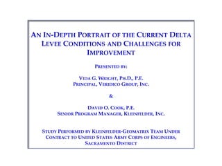 An In-Depth Portrait of the Current Delta Levee Conditions and Challenges for Improvement Presented by: Vida G. Wright, Ph.D., P.E. Principal, Veridico Group, Inc. & David O. Cook, P.E. Senior Program Manager, Kleinfelder, Inc. Study Performed by Kleinfelder-Geomatrix Team Under Contract to United States Army Corps of Engineers, Sacramento District 