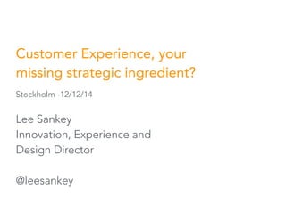 Customer Experience, your 
missing strategic ingredient? 
Stockholm -12/12/14 
Lee Sankey 
Innovation, Experience and 
Design Director 
@leesankey 
 