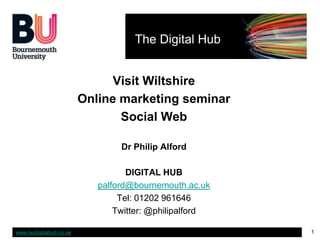 The Digital Hub


                               Visit Wiltshire
                         Online marketing seminar
                                Social Web

                                 Dr Philip Alford

                                   DIGITAL HUB
                            palford@bournemouth.ac.uk
                                 Tel: 01202 961646
                                Twitter: @philipalford

www.budigitalhub.co.uk                                   1
 
