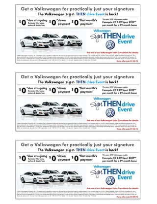 Get a Volkswagen for practically just your signatur e
                                                  signature
                                        The Volkswagen sign THEN drive Event is back!
                                                                                                                                                                     *On select 2010 Volkswagen models.


        0
                  *due at signing $
                                                                   0
                                                                             *down
                                                                                                              0
    $                                                                                 $                                 *first month’s
                   Excludes title, taxes,                                                                                                                            Example: CC 2.0T Sport $359**
                     options & dealer fees
                                                                              payment                                    payment                                     per month for a 39-month lease




                                                                                                                                       See one of our Volkswagen Sales Consultants for details.
©2009 Volkswagen of America, Inc. **Example lease is intended to explain the offer and may not specifically apply to models featured. Lease example based on a 2010 CC Sport automatic, MSRP $29,450.00 excluding title, taxes,
options and dealer fees. Monthly payments total $13,642.00. Requires dealer contribution of $2524.00, which could affect final negotiated transaction. Purchase option at lease end for $15,958.50. Lessee responsible for insurance. At
lease end, lessee is responsible for $.25/mile over 39,000 miles and excessive wear and tear. Closed end lease offered on approved credit by Volkswagen Credit through participating dealers. Additional charges may apply at lease end.
Dealer sets actual prices. See your local Volkswagen dealer or call 1-800-DriveVW for details. U.S. cars only. Supplies limited. Excludes Jetta TDI model.
                                                                                                                                                                                                 Hurry offer ends 01/04/10




       Get a Volkswagen for practically just your signatur e
                                                  signature
                                        The Volkswagen sign THEN drive Event is back!
                                                                                                                                                                     *On select 2010 Volkswagen models.


        0
                  *due at signing $
                                                                   0
                                                                             *down
                                                                                                              0
    $                                                                                 $                                 *first month’s
                   Excludes title, taxes,                                                                                                                            Example: CC 2.0T Sport $359**
                     options & dealer fees
                                                                              payment                                    payment                                     per month for a 39-month lease




                                                                                                                                       See one of our Volkswagen Sales Consultants for details.
©2009 Volkswagen of America, Inc. **Example lease is intended to explain the offer and may not specifically apply to models featured. Lease example based on a 2010 CC Sport automatic, MSRP $29,450.00 excluding title, taxes,
options and dealer fees. Monthly payments total $13,642.00. Requires dealer contribution of $2524.00, which could affect final negotiated transaction. Purchase option at lease end for $15,958.50. Lessee responsible for insurance. At
lease end, lessee is responsible for $.25/mile over 39,000 miles and excessive wear and tear. Closed end lease offered on approved credit by Volkswagen Credit through participating dealers. Additional charges may apply at lease end.
Dealer sets actual prices. See your local Volkswagen dealer or call 1-800-DriveVW for details. U.S. cars only. Supplies limited. Excludes Jetta TDI model.
                                                                                                                                                                                                 Hurry offer ends 01/04/10




       Get a Volkswagen for practically just your signatur e
                                                  signature
                                        The Volkswagen sign THEN drive Event is back!
                                                                                                                                                                     *On select 2010 Volkswagen models.


        0
                  *due at signing $
                                                                   0
                                                                             *down
                                                                                                              0
    $                                                                                 $                                 *first month’s
                   Excludes title, taxes,                                                                                                                            Example: CC 2.0T Sport $359**
                     options & dealer fees
                                                                              payment                                    payment                                     per month for a 39-month lease




                                                                                                                                       See one of our Volkswagen Sales Consultants for details.
©2009 Volkswagen of America, Inc. **Example lease is intended to explain the offer and may not specifically apply to models featured. Lease example based on a 2010 CC Sport automatic, MSRP $29,450.00 excluding title, taxes,
options and dealer fees. Monthly payments total $13,642.00. Requires dealer contribution of $2524.00, which could affect final negotiated transaction. Purchase option at lease end for $15,958.50. Lessee responsible for insurance. At
lease end, lessee is responsible for $.25/mile over 39,000 miles and excessive wear and tear. Closed end lease offered on approved credit by Volkswagen Credit through participating dealers. Additional charges may apply at lease end.
Dealer sets actual prices. See your local Volkswagen dealer or call 1-800-DriveVW for details. U.S. cars only. Supplies limited. Excludes Jetta TDI model.
                                                                                                                                                                                                 Hurry offer ends 01/04/10
 