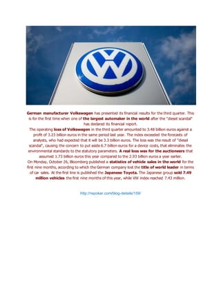German manufacturer Volkswagen has presented its financial results for the third quarter. This
is for the first time when one of the largest automaker in the world after the "diesel scandal"
has declared its financial report.
The operating loss of Volkswagen in the third quarter amounted to 3.48 billion euros against a
profit of 3.23 billion euros in the same period last year. The index exceeded the forecasts of
analysts, who had expected that it will be 3.3 billion euros. The loss was the result of "diesel
scandal", causing the concern to put aside 6.7 billion euros for a device costs, that eliminates the
environmental standards to the statutory parameters. A real loss was for the auctioneers that
assumed 1.73 billion euros this year compared to the 2.93 billion euros a year earlier.
On Monday, October 26, Bloomberg published a statistics of vehicle sales in the world for the
first nine months, according to which the German company lost the title of world leader in terms
of car sales. At the first line is published the Japanese Toyota. The Japanese group sold 7.49
million vehicles the first nine months of this year, while VW index reached 7.43 million.
http://repokar.com/blog-details/159/
 