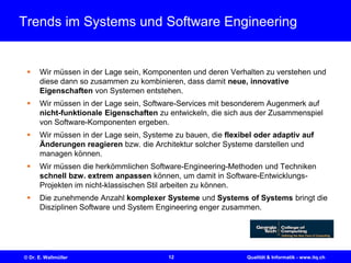 12© Dr. E. Wallmüller Qualität & Informatik - www.itq.ch
Trends im Systems und Software Engineering
 Wir müssen in der Lage sein, Komponenten und deren Verhalten zu verstehen und
diese dann so zusammen zu kombinieren, dass damit neue, innovative
Eigenschaften von Systemen entstehen.
 Wir müssen in der Lage sein, Software-Services mit besonderem Augenmerk auf
nicht-funktionale Eigenschaften zu entwickeln, die sich aus der Zusammenspiel
von Software-Komponenten ergeben.
 Wir müssen in der Lage sein, Systeme zu bauen, die flexibel oder adaptiv auf
Änderungen reagieren bzw. die Architektur solcher Systeme darstellen und
managen können.
 Wir müssen die herkömmlichen Software-Engineering-Methoden und Techniken
schnell bzw. extrem anpassen können, um damit in Software-Entwicklungs-
Projekten im nicht-klassischen Stil arbeiten zu können.
 Die zunehmende Anzahl komplexer Systeme und Systems of Systems bringt die
Disziplinen Software und System Engineering enger zusammen.
 