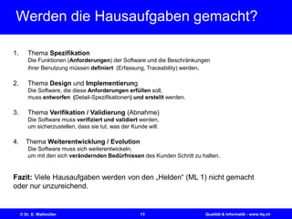 13© Dr. E. Wallmüller Qualität & Informatik - www.itq.ch
Werden die Hausaufgaben gemacht?
1. Thema Spezifikation
Die Funktionen (Anforderungen) der Software und die Beschränkungen
ihrer Benutzung müssen definiert (Erfassung, Traceability) werden.
2. Thema Design und Implementierung
Die Software, die diese Anforderungen erfüllen soll,
muss entworfen (Detail-Spezifikationen) und erstellt werden.
3. Thema Verifikation / Validierung (Abnahme)
Die Software muss verifiziert und validiert werden,
um sicherzustellen, dass sie tut, was der Kunde will.
4. Thema Weiterentwicklung / Evolution
Die Software muss sich weiterentwickeln,
um mit den sich verändernden Bedürfnissen des Kunden Schritt zu halten.
Fazit: Viele Hausaufgaben werden von den „Helden“ (ML 1) nicht gemacht
oder nur unzureichend.
 
