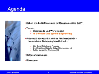 3© Dr. E. Wallmüller Qualität & Informatik - www.itq.ch
Agenda
 Haben wir die Software und ihr Management im Griff?
 Trends
 Megatrends und Wertewandel
 im Software und System Engineering
 Produkt-/Code-Qualität versus Prozessqualität –
was sich zur Sicherung bewährt hat ...
 Life Cycle Modelle und Prozesse
 Best Practices (Modelle, Body of Knowledge, …)
 Faktor Mensch im Arbeitsumfeld
 Schlussfolgerungen
 Diskussion
 