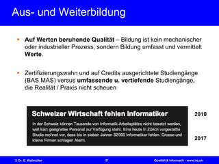 31© Dr. E. Wallmüller Qualität & Informatik - www.itq.ch
Aus- und Weiterbildung
 Auf Werten beruhende Qualität – Bildung ist kein mechanischer
oder industrieller Prozess, sondern Bildung umfasst und vermittelt
Werte.
 Zertifizierungswahn und auf Credits ausgerichtete Studiengänge
(BAS MAS) versus umfassende u. vertiefende Studiengänge,
die Realität / Praxis nicht scheuen
2017
2010
 
