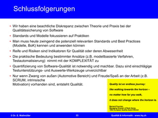 33© Dr. E. Wallmüller Qualität & Informatik - www.itq.ch
Schlussfolgerungen
• Wir haben eine beachtliche Diskrepanz zwischen Theorie und Praxis bei der
Qualitätssicherung von Software
• Standards und Modelle fokussieren auf Praktiken
• Man muss heute zwingend die potenziell relevanten Standards und Best Practices
(Modelle, BoK) kennen und anwenden können
• Reife und Risiken sind Indikatoren für Qualität oder deren Abwesenheit
• Die praktische Bedeutung bestimmter Ansätze (z.B. modellbasierte Verfahren,
Testautomatisierung) nimmt mit der KOMPLEXITÄT zu
• Quantifizierung von Software-Qualität ist notwendig und machbar. Dazu sind einschlägige
Testunterstützungs- und Auswerte-Werkzeuge unverzichtbar
• Nur wenn Zwang von außen (Automotive Bereich) und Freude/Spaß an der Arbeit (z.B.
SCRUM, intrinsische
Motivation) vorhanden sind, entsteht Qualität.
 