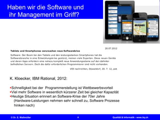 4© Dr. E. Wallmüller Qualität & Informatik - www.itq.ch
Haben wir die Software und
ihr Management im Griff?
K. Kloecker, IBM Rational, 2012:
Schnelligkeit bei der Programmerstellung ist Wettbewerbsvorteil
Viel mehr Software in wesentlich kürzerer Zeit bei gleicher Kapazität
Heutige Situation erinnert an Software-Krise der 70er Jahre
(Hardware-Leistungen nehmen sehr schnell zu, Software Prozesse
hinken nach)
 