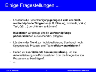 8© Dr. E. Wallmüller Qualität & Informatik - www.itq.ch
Einige Fragestellungen ...
- Lässt uns die Beschleunigung genügend Zeit, um nicht-
wertschöpfende Tätigkeiten (z.B. Planung, Kontrolle, V & V,
Test, QS, ...) durchführen zu können?
- Investieren wir genug, um die Wertschöpfungs-
partnerschaften ausreichend zu pflegen?
- Lässt uns der Trend zur Individualisierung überhaupt noch
Konzepte wie Prozess und Team effektiv praktizieren?
- Haben wir ausreichende Toolunterstützung, um die
Automatisierung von Prozessstufen bzw. die Integration von
Prozessen zu bewältigen?
- ...
 