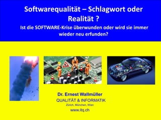 1© Dr. E. Wallmüller Qualität & Informatik - www.itq.ch
Softwarequalität – Schlagwort oder
Realität ?
Ist die SOFTWARE-Krise überwunden oder wird sie immer
wieder neu erfunden?
Dr. Ernest Wallmüller
QUALITÄT & INFORMATIK
Zürich, München, Wien
www.itq.ch
 