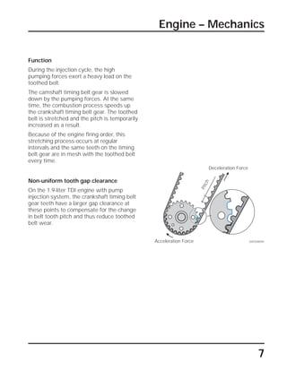 Function
During the injection cycle, the high
pumping forces exert a heavy load on the
toothed belt.
The camshaft timing belt gear is slowed
down by the pumping forces. At the same
time, the combustion process speeds up
the crankshaft timing belt gear. The toothed
belt is stretched and the pitch is temporarily
increased as a result.
Because of the engine firing order, this
stretching process occurs at regular
intervals and the same teeth on the timing
belt gear are in mesh with the toothed belt
every time.
Non-uniform tooth gap clearance
On the 1.9-liter TDI engine with pump
injection system, the crankshaft timing belt
gear teeth have a larger gap clearance at
these points to compensate for the change
in belt tooth pitch and thus reduce toothed
belt wear.
SSP209/091
7
Deceleration Force
Acceleration Force
Pitch
Engine – Mechanics
 