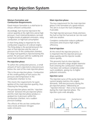 20
Pump Injection System
Mixture Formation and
Combustion Requirements
Good mixture formation is a vital factor to
ensure efficient combustion.
Accordingly, fuel must be injected in the
correct quantity at the right time and at high
pressure. Even minimal deviations can lead
to higher levels of pollutant emissions, noisy
combustion, or high fuel consumption.
A short firing delay is important for the
combustion sequence of a diesel engine.
The firing delay is the period between the
start of fuel injection and the start of
pressure rise in the combustion chamber.
If a large fuel quantity is injected during this
period, the pressure will rise suddenly and
cause loud combustion noise.
Pre-injection phase
To soften the combustion process, a small
amount of fuel is injected at a low pressure
before the start of the main injection phase.
This is the pre-injection phase. Combustion
of this small quantity of fuel causes the
pressure and temperature in the
combustion chamber to rise.
This meets the requirements for quick
ignition of the main injection quantity, thus
reducing the firing delay.
The pre-injection phase and the “injection
interval” between the pre-injection phase
and the main injection phase produce a
gradual rise in pressure within the
combustion chamber, not a sudden
pressure buildup.
The effects of this are low combustion
noise levels and lower nitrogen
oxide emissions.
Main injection phase
The key requirement for the main injection
phase is the formation of a good mixture.
The aim is to burn the fuel completely
if possible.
The high injection pressure finely atomizes
the fuel so that the fuel and air can mix well
with one another.
Complete combustion reduces pollutant
emissions and ensures high engine
efficiency.
End of injection
At the end of the injection process, it
is important that the injection pressure
drops quickly and the injector needle
closes quickly.
This prevents fuel at a low injection
pressure and with a large droplet diameter
from entering the combustion chamber.
Fuel does not combust completely under
such conditions, giving rise to higher
pollutant emissions.
Injection curve
The injection curve of the pump injection
system largely matches the engine
demands, with low pressures during the
pre-injection phase, followed by an
“injection interval,” then a rise in pressure
during the main injection phase. The
injection cycle ends abruptly.
SSP209/101SSP209/100
Injection
Pressure
Time
Engine Demand Pump/Injector
 