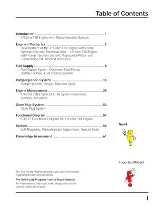 i
Table of Contents
The Self-Study Program provides you with information
regarding designs and functions.
The Self-Study Program is not a Repair Manual.
For maintenance and repair work, always refer to the
current technical literature.
Important/Note!
New!
Introduction ...............................................................................1
1.9-Liter TDI Engine with Pump Injection System
Engine – Mechanics ..................................................................2
Development of the 1.9-Liter TDI Engine with Pump
Injection System, Technical Data – 1.9-Liter TDI Engine
with Pump Injection System, Trapezoidal Piston and
Connecting Rod, Toothed Belt Drive
Fuel Supply ................................................................................8
Fuel Supply System Overview, Fuel Pump,
Distributor Pipe, Fuel Cooling System
Pump Injection System ..........................................................15
Pump/Injectors, Design, Injection Cycle
Engine Management...............................................................28
1.9-Liter TDI Engine EDC 16 System Overview,
Sensors, Actuators
Glow Plug System ..................................................................53
Glow Plug System
Functional Diagram.................................................................54
EDC 16 Functional Diagram for 1.9-Liter TDI Engine
Service......................................................................................56
Self-Diagnosis, Pump/Injector Adjustment, Special Tools
Knowledge Assessment .........................................................61
 