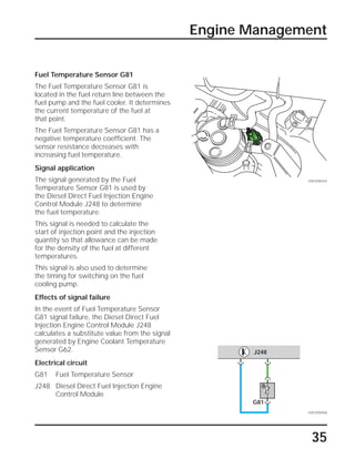 35
Engine Management
Fuel Temperature Sensor G81
The Fuel Temperature Sensor G81 is
located in the fuel return line between the
fuel pump and the fuel cooler. It determines
the current temperature of the fuel at
that point.
The Fuel Temperature Sensor G81 has a
negative temperature coefficient. The
sensor resistance decreases with
increasing fuel temperature.
Signal application
The signal generated by the Fuel
Temperature Sensor G81 is used by
the Diesel Direct Fuel Injection Engine
Control Module J248 to determine
the fuel temperature.
This signal is needed to calculate the
start of injection point and the injection
quantity so that allowance can be made
for the density of the fuel at different
temperatures.
This signal is also used to determine
the timing for switching on the fuel
cooling pump.
Effects of signal failure
In the event of Fuel Temperature Sensor
G81 signal failure, the Diesel Direct Fuel
Injection Engine Control Module J248
calculates a substitute value from the signal
generated by Engine Coolant Temperature
Sensor G62.
Electrical circuit
G81 Fuel Temperature Sensor
J248 Diesel Direct Fuel Injection Engine
Control Module
SSP209/043
SSP209/058
G81
J248
 