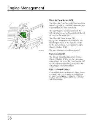 36
Mass Air Flow Sensor G70
The Mass Air Flow Sensor G70 with reverse
flow recognition is located in the intake pipe.
It determines the intake air mass.
The opening and closing actions of the
valve produce reverse flows in the induced
air mass in the intake pipe.
The Mass Air Flow Sensor G70
recognizes and makes allowance for the
returning air mass in the signal it sends
to the Diesel Direct Fuel Injection Engine
Control Module J248.
The air mass is accurately measured.
Signal application
The Diesel Direct Fuel Injection Engine
Control Module J248 uses the measured
values from the Mass Air Flow Sensor G70
to calculate the injection quantity and the
exhaust gas recirculation rate.
Effects of signal failure
If the signal from the Mass Air Flow Sensor
G70 fails, the Diesel Direct Fuel Injection
Engine Control Module J248 uses a fixed
substitute value.
Engine Management
SSP209/044
 