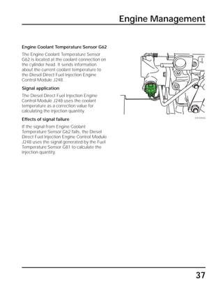 37
Engine Management
SSP209/60
Engine Coolant Temperature Sensor G62
The Engine Coolant Temperature Sensor
G62 is located at the coolant connection on
the cylinder head. It sends information
about the current coolant temperature to
the Diesel Direct Fuel Injection Engine
Control Module J248.
Signal application
The Diesel Direct Fuel Injection Engine
Control Module J248 uses the coolant
temperature as a correction value for
calculating the injection quantity.
Effects of signal failure
If the signal from Engine Coolant
Temperature Sensor G62 fails, the Diesel
Direct Fuel Injection Engine Control Module
J248 uses the signal generated by the Fuel
Temperature Sensor G81 to calculate the
injection quantity.
 