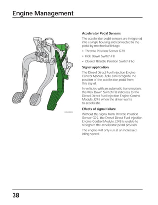 38
Accelerator Pedal Sensors
The accelerator pedal sensors are integrated
into a single housing and connected to the
pedal by mechanical linkage.
• Throttle Position Sensor G79
• Kick Down Switch F8
• Closed Throttle Position Switch F60
Signal application
The Diesel Direct Fuel Injection Engine
Control Module J248 can recognize the
position of the accelerator pedal from
this signal.
In vehicles with an automatic transmission,
the Kick Down Switch F8 indicates to the
Diesel Direct Fuel Injection Engine Control
Module J248 when the driver wants
to accelerate.
Effects of signal failure
Without the signal from Throttle Position
Sensor G79, the Diesel Direct Fuel Injection
Engine Control Module J248 is unable to
recognize the accelerator pedal position.
The engine will only run at an increased
idling speed.
Engine Management
SSP209/059
 