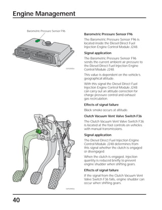 40
Engine Management
Barometric Pressure Sensor F96
The Barometric Pressure Sensor F96 is
located inside the Diesel Direct Fuel
Injection Engine Control Module J248.
Signal application
The Barometric Pressure Sensor F96
sends the current ambient air pressure to
the Diesel Direct Fuel Injection Engine
Control Module J248.
This value is dependent on the vehicle’s
geographical altitude.
With this signal the Diesel Direct Fuel
Injection Engine Control Module J248
can carry out an altitude correction for
charge pressure control and exhaust
gas recirculation.
Effects of signal failure
Black smoke occurs at altitude.
Clutch Vacuum Vent Valve Switch F36
The Clutch Vacuum Vent Valve Switch F36
is located at the foot controls on vehicles
with manual transmissions.
Signal application
The Diesel Direct Fuel Injection Engine
Control Module J248 determines from
this signal whether the clutch is engaged
or disengaged.
When the clutch is engaged, injection
quantity is reduced briefly to prevent
engine shudder when shifting gears.
Effects of signal failure
If the signal from the Clutch Vacuum Vent
Valve Switch F36 fails, engine shudder can
occur when shifting gears.
SSP209/061
SSP209/062
Barometric Pressure Sensor F96
 