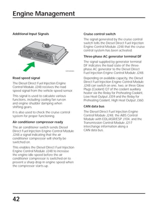 42
Engine Management
Cruise control switch
The signal generated by the cruise control
switch tells the Diesel Direct Fuel Injection
Engine Control Module J248 that the cruise
control system has been activated.
Three-phase AC generator terminal DF
The signal supplied by generator terminal
DF indicates the load state of the three-
phase AC generator to the Diesel Direct
Fuel Injection Engine Control Module J248.
Depending on available capacity, the Diesel
Direct Fuel Injection Engine Control Module
J248 can switch on one, two, or three Glow
Plugs (Coolant) Q7 of the coolant auxiliary
heater via the Relay for Preheating Coolant,
Low Heat Output J359 and the Relay for
Preheating Coolant, High Heat Output J360.
CAN data bus
The Diesel Direct Fuel Injection Engine
Control Module J248, the ABS Control
Module with EDL/ASR/ESP J104, and the
Transmission Control Module J217
interchange information along a
CAN data bus.
Additional Input Signals
Road speed signal
The Diesel Direct Fuel Injection Engine
Control Module J248 receives the road
speed signal from the vehicle speed sensor.
This signal is used to calculate various
functions, including cooling fan run-on
and engine shudder damping when
shifting gears.
It is also used to check the cruise control
system for proper functioning.
Air conditioner compressor ready
The air conditioner switch sends Diesel
Direct Fuel Injection Engine Control Module
J248 a signal indicating that the air
conditioner compressor will shortly be
switched on.
This enables the Diesel Direct Fuel Injection
Engine Control Module J248 to increase
the engine idle speed before the air
conditioner compressor is switched on to
prevent a sharp drop in engine speed when
the compressor starts up.
SSP209/083
 