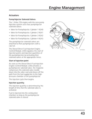 43
Engine Management
Actuators
Pump/Injector Solenoid Valves
The 1.9-liter TDI engine with the new pump
injection system uses four pump/injector
solenoid valves:
• Valve for Pump/Injector, Cylinder 1 N240
• Valve for Pump/Injector, Cylinder 2 N241
• Valve for Pump/Injector, Cylinder 3 N242
• Valve for Pump/Injector, Cylinder 4 N243
The pump/injector solenoid valves are
attached to their pump/injectors with a
cap nut.
The Diesel Direct Fuel Injection Engine
Control Module J248 regulates the start of
injection points and injection quantities of
the pump/injectors by activating their
solenoid valves at the appropriate times.
Start of injection point
As soon as the Diesel Direct Fuel Injection
Engine Control Module J248 activates a
pump/injector solenoid valve, the magnetic
coil presses the solenoid valve needle
down into the valve seat and closes off the
path from the fuel supply line to the high-
pressure chamber of the pump/injector.
The injection cycle then begins.
Injection quantity
The injection quantity is determined by the
length of time that the solenoid valve is
activated.
Fuel is injected into the combustion
chamber as long as the pump/injector
solenoid valve is closed.
SSP209/064
 