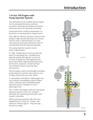 Introduction
1
1.9-Liter TDI Engine with
Pump Injection System
The demands on the modern diesel engine
for increased performance and fuel
economy, and reduced exhaust emissions
and noise levels are growing constantly.
Good fuel and air mixture preparation is a
key factor in meeting these requirements.
This calls for efficient injection systems that
produce high injection pressures to ensure
that the fuel is well atomized. It is also
necessary to precisely control the start of
fuel injection and the injection quantity.
The pump injection system meets
these requirements.
In 1905, Rudolf Diesel came up with the
idea of a pump/injector, combining the
injection pump and injector in one unit
in order to dispense with high-pressure
lines and achieve high injection pressures.
At the time, however, he did not have
the technical means to put his idea
into practice.
Diesel engines with mechanically controlled
pump injection systems have been in use
in ships and trucks since the 1950s.
In association with Bosch, Volkswagen has
succeeded in developing a diesel engine
with a solenoid valve controlled pump
injection system suitable for use in
passenger cars.
The 1.9-liter TDI engine with the new pump
injection system meets the stringent
demands for improved performance and
cleaner emissions.
With continuing advances like this one,
Rudolf Diesel’s vision of “smoke- and
odor-free exhaust gases” may one day
become a reality.
SSP304/032
SSP209/027
 