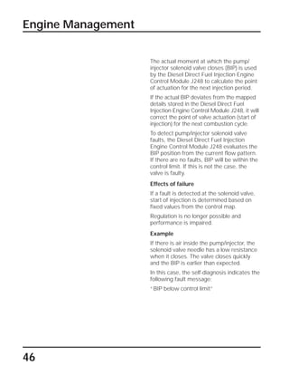 46
Engine Management
The actual moment at which the pump/
injector solenoid valve closes (BIP) is used
by the Diesel Direct Fuel Injection Engine
Control Module J248 to calculate the point
of actuation for the next injection period.
If the actual BIP deviates from the mapped
details stored in the Diesel Direct Fuel
Injection Engine Control Module J248, it will
correct the point of valve actuation (start of
injection) for the next combustion cycle.
To detect pump/injector solenoid valve
faults, the Diesel Direct Fuel Injection
Engine Control Module J248 evaluates the
BIP position from the current flow pattern.
If there are no faults, BIP will be within the
control limit. If this is not the case, the
valve is faulty.
Effects of failure
If a fault is detected at the solenoid valve,
start of injection is determined based on
fixed values from the control map.
Regulation is no longer possible and
performance is impaired.
Example
If there is air inside the pump/injector, the
solenoid valve needle has a low resistance
when it closes. The valve closes quickly
and the BIP is earlier than expected.
In this case, the self-diagnosis indicates the
following fault message:
“BIP below control limit”
 