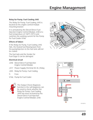 49
Engine Management
Relay for Pump, Fuel Cooling J445
The Relay for Pump, Fuel Cooling J445 is
located on the engine control module
mounting bracket.
It is activated by the Diesel Direct Fuel
Injection Engine Control Module J248 at a
fuel temperature of 158°F (70°C) and
switches the working current for the Pump
for Fuel Cooler V166.
Effects of failure
If the Relay for Pump, Fuel Cooling J445
fails, the heated fuel flowing back from
the pump/injectors to the fuel tank will not
be cooled.
The fuel tank and the Sender for
Fuel Gage G can be damaged.
Electrical circuit
J248 Diesel Direct Fuel Injection
Engine Control Module
J317 Power Supply (Terminal 30, B+) Relay
J445 Relay for Pump, Fuel Cooling
S Fuse
V166 Pump for Fuel Cooler
The Output Check Diagnosis
function in the self-diagnosis can
be used to check whether the
Relay for Pump, Fuel Cooling
J445 has been activated by the
Diesel Direct Fuel Injection
Engine Control Module J248.
SSP209/071
SSP209/072
A/+
S
S
J445
J248
J317
V166
M
 