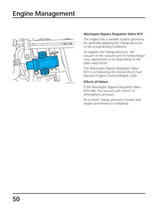 50
Engine Management
Wastegate Bypass Regulator Valve N75
The engine has a variable turbine geometry
for optimally adapting the charge pressure
to the actual driving conditions.
To regulate the charge pressure, the
vacuum in the vacuum unit for turbocharger
vane adjustment is set depending on the
pulse duty factor.
The Wastegate Bypass Regulator Valve
N75 is activated by the Diesel Direct Fuel
Injection Engine Control Module J248.
Effects of failure
If the Wastegate Bypass Regulator Valve
N75 fails, the vacuum unit reverts to
atmospheric pressure.
As a result, charge pressure is lower and
engine performance is impaired.
SSP209/075
 