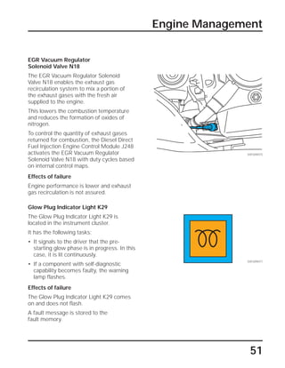 51
Engine Management
SSP209/075
EGR Vacuum Regulator
Solenoid Valve N18
The EGR Vacuum Regulator Solenoid
Valve N18 enables the exhaust gas
recirculation system to mix a portion of
the exhaust gases with the fresh air
supplied to the engine.
This lowers the combustion temperature
and reduces the formation of oxides of
nitrogen.
To control the quantity of exhaust gases
returned for combustion, the Diesel Direct
Fuel Injection Engine Control Module J248
activates the EGR Vacuum Regulator
Solenoid Valve N18 with duty cycles based
on internal control maps.
Effects of failure
Engine performance is lower and exhaust
gas recirculation is not assured.
Glow Plug Indicator Light K29
The Glow Plug Indicator Light K29 is
located in the instrument cluster.
It has the following tasks:
• It signals to the driver that the pre-
starting glow phase is in progress. In this
case, it is lit continuously.
• If a component with self-diagnostic
capability becomes faulty, the warning
lamp flashes.
Effects of failure
The Glow Plug Indicator Light K29 comes
on and does not flash.
A fault message is stored to the
fault memory.
SSP209/077
 