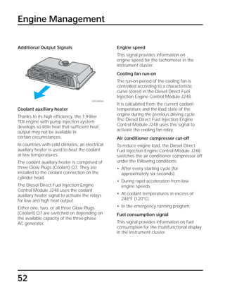 52
Additional Output Signals
Engine Management
Engine speed
This signal provides information on
engine speed for the tachometer in the
instrument cluster.
Cooling fan run-on
The run-on period of the cooling fan is
controlled according to a characteristic
curve stored in the Diesel Direct Fuel
Injection Engine Control Module J248.
It is calculated from the current coolant
temperature and the load state of the
engine during the previous driving cycle.
The Diesel Direct Fuel Injection Engine
Control Module J248 uses this signal to
activate the cooling fan relay.
Air conditioner compressor cut-off
To reduce engine load, the Diesel Direct
Fuel Injection Engine Control Module J248
switches the air conditioner compressor off
under the following conditions:
• After every starting cycle (for
approximately six seconds).
• During rapid acceleration from low
engine speeds.
• At coolant temperatures in excess of
248°F (120°C).
• In the emergency running program.
Fuel consumption signal
This signal provides information on fuel
consumption for the multifunctional display
in the instrument cluster.
Coolant auxiliary heater
Thanks to its high efficiency, the 1.9-liter
TDI engine with pump injection system
develops so little heat that sufficient heat
output may not be available in
certain circumstances.
In countries with cold climates, an electrical
auxiliary heater is used to heat the coolant
at low temperatures.
The coolant auxiliary heater is comprised of
three Glow Plugs (Coolant) Q7. They are
installed to the coolant connection on the
cylinder head.
The Diesel Direct Fuel Injection Engine
Control Module J248 uses the coolant
auxiliary heater signal to activate the relays
for low and high heat output.
Either one, two, or all three Glow Plugs
(Coolant) Q7 are switched on depending on
the available capacity of the three-phase
AC generator.
SSP209/084
 
