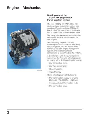 Engine – Mechanics
2
Development of the
1.9-Liter TDI Engine with
Pump Injection System
The new 100 bhp (74 kW) 1.9-liter TDI
engine with pump injection system was
developed from the existing 109 bhp (81
kW) 1.9-liter TDI engine with a distributor
injection pump and no intermediate shaft.
The pump injection system comprises the
only significant difference between the
two engines.
This Self-Study Program concerns
the design and function of the new pump
injection system, and the modifications
to the fuel system, engine management
system, and engine mechanical
components to accommodate the system.
A diesel engine with the pump injection
system has the following advantages over
an engine with a distributor injection pump:
• Low combustion noise.
• Low fuel consumption.
• Clean emissions.
• High efficiency.
These advantages are attributable to:
• The high injection pressures of up to
27,846 psi (192,000 kPa / 1,920 bar).
• Precise control of the injection cycle.
• The pre-injection phase.
SSP209/005
 