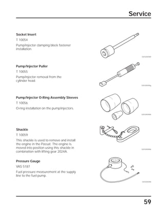 59
Service
Socket Insert
T 10054
Pump/injector clamping block fastener
installation.
Pressure Gauge
VAS 5187
Fuel pressure measurement at the supply
line to the fuel pump.
Shackle
T 10059
This shackle is used to remove and install
the engine in the Passat. The engine is
moved into position using this shackle in
combination with lifting gear 2024A.
Pump/Injector Puller
T 10055
Pump/injector removal from the
cylinder head.
Pump/Injector O-Ring Assembly Sleeves
T 10056
O-ring installation on the pump/injectors.
SSP209/090f
SSP209/090g
SSP209/090h
SSP209/090k
SSP209/090i
 