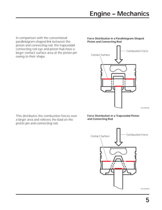5
Engine – Mechanics
This distributes the combustion forces over
a larger area and relieves the load on the
piston pin and connecting rod.
In comparison with the conventional
parallelogram-shaped link between the
piston and connecting rod, the trapezoidal
connecting rod eye and piston hub have a
larger contact surface area at the piston pin
owing to their shape.
SSP209/008
Combustion Force
Contact Surface
Force Distribution in a Parallelogram-Shaped
Piston and Connecting Rod
Force Distribution in a Trapezoidal Piston
and Connecting Rod
Combustion Force
Contact Surface
SSP209/009
 