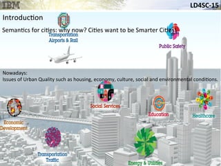 LD4SC-­‐15	
  
Introduc&on	
  
Seman&cs	
  for	
  ci&es:	
  why	
  now?	
  Ci&es	
  want	
  to	
  be	
  Smarter	
  Ci&es!	
  
Nowadays:	
  
Issues	
  of	
  Urban	
  Quality	
  such	
  as	
  housing,	
  economy,	
  culture,	
  social	
  and	
  environmental	
  condi&ons.	
  
 