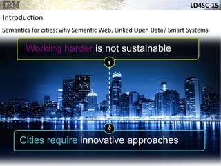 LD4SC-­‐15	
  
Working harder is not sustainable
Cities require innovative approaches
Introduc&on	
  
Seman&cs	
  for	
  ci&es:	
  why	
  Seman&c	
  Web,	
  Linked	
  Open	
  Data?	
  Smart	
  Systems	
  
 