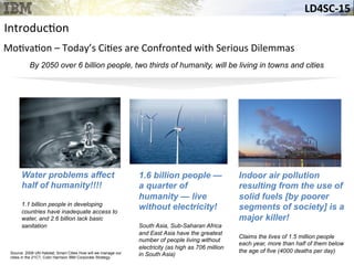 LD4SC-­‐15	
  
Arrival of the “urban millennium”
By 2050 over 6 billion people, two thirds of humanity, will be living in towns and cities
Source: Smart Cities How will we manage our cities in the 21C?, Colin Harrison IBM Corporate
Strategy Member, IBM Academy of Technology
Indoor air pollution
resulting from the use of
solid fuels [by poorer
segments of society] is a
major killer!
Claims the lives of 1.5 million people
each year, more than half of them below
the age of five (4000 deaths per day)
Water problems affect
half of humanity!!!!
1.1 billion people in developing
countries have inadequate access to
water, and 2.6 billion lack basic
sanitation
1.6 billion people —
a quarter of
humanity — live
without electricity!
South Asia, Sub-Saharan Africa
and East Asia have the greatest
number of people living without
electricity (as high as 706 million
in South Asia)Source: 2008 UN Habitat; Smart Cities How will we manage our
cities in the 21C?, Colin Harrison IBM Corporate Strategy
Introduc&on	
  
Mo&va&on	
  –	
  Today’s	
  Ci&es	
  are	
  Confronted	
  with	
  Serious	
  Dilemmas	
  	
  
 