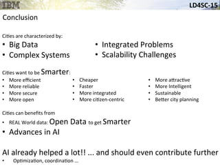 LD4SC-­‐15	
  
Conclusion	
  
Ci&es	
  are	
  characterized	
  by:	
  
•  Big	
  Data	
  
•  Complex	
  Systems	
  
	
  
Ci&es	
  want	
  to	
  be	
  Smarter:	
  	
  
•  More	
  eﬃcient	
  
•  More	
  reliable	
  
•  More	
  secure	
  
•  More	
  open	
  
Ci&es	
  can	
  beneﬁts	
  from	
  	
  
•  REAL	
  World	
  data:	
  Open	
  Data	
  to	
  get	
  Smarter	
  
•  Advances	
  in	
  AI	
  
AI	
  already	
  helped	
  a	
  lot!!	
  ...	
  and	
  should	
  even	
  contribute	
  further	
  
•  Op&miza&on,	
  coordina&on	
  …	
  
•  Cheaper	
  
•  Faster	
  
•  More	
  integrated	
  
•  More	
  ci&zen-­‐centric	
  
•  More	
  a_rac&ve	
  	
  
•  More	
  Intelligent	
  
•  Sustainable	
  	
  
•  Be_er	
  city	
  planning	
  
•  Integrated	
  Problems	
  
•  Scalability	
  Challenges	
  
 