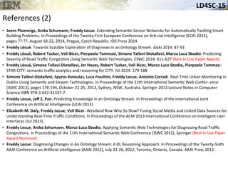 LD4SC-­‐15	
  
References	
  (2)	
  
•  Joern	
  Ploennigs,	
  Anika	
  Schumann,	
  Freddy	
  Lecue.	
  Extending	
  Seman&c	
  Sensor	
  Networks	
  for	
  Automa&cally	
  Tackling	
  Smart	
  
Building	
  Problems.	
  In	
  Proceedings	
  of	
  the	
  Twenty-­‐First	
  European	
  Conference	
  on	
  Ar&	
  cial	
  Intelligence	
  (ECAI	
  2014),	
  
pages	
  ??-­‐??,	
  August	
  18-­‐22,	
  2014,	
  Prague,	
  Czech	
  Republic.	
  IOS	
  Press	
  2014.	
  
•  Freddy	
  Lécué:	
  Towards	
  Scalable	
  Explora&on	
  of	
  Diagnoses	
  in	
  an	
  Ontology	
  Stream.	
  AAAI	
  2014:	
  87-­‐93	
  
•  Freddy	
  Lécué,	
  Robert	
  Tucker,	
  Veli	
  Bicer,	
  Pierpaolo	
  Tommasi,	
  Simone	
  Tallevi-­‐Diotallevi,	
  Marco	
  Luca	
  Sbodio:	
  Predic&ng	
  
Severity	
  of	
  Road	
  Traﬃc	
  Conges&on	
  Using	
  Seman&c	
  Web	
  Technologies.	
  ESWC	
  2014:	
  611-­‐627	
  (Best	
  In	
  Use	
  Paper	
  Award)	
  
•  Freddy	
  Lécué,	
  Simone	
  Tallevi-­‐Diotallevi,	
  Jer	
  Hayes,	
  Robert	
  Tucker,	
  Veli	
  Bicer,	
  Marco	
  Luca	
  Sbodio,	
  Pierpaolo	
  Tommasi:	
  
STAR-­‐CITY:	
  seman&c	
  traﬃc	
  analy&cs	
  and	
  reasoning	
  for	
  CITY.	
  IUI	
  2014:	
  179-­‐188	
  
•  Simone	
  Tallevi-­‐Diotallevi,	
  Spyros	
  Kotoulas,	
  Luca	
  Foschini,	
  Freddy	
  Lecue,	
  Antonio	
  Corradi.	
  Real-­‐Time	
  Urban	
  Monitoring	
  in	
  
Dublin	
  Using	
  Seman&c	
  and	
  Stream	
  Technologies.	
  In	
  Proceedings	
  of	
  the	
  12th	
  Interna&onal	
  Seman&c	
  Web	
  Confer-­‐	
  ence	
  
(ISWC	
  2013),	
  pages	
  178-­‐194,	
  October	
  21-­‐25,	
  2013,	
  Sydney,	
  NSW,	
  Australia.	
  Springer	
  2013	
  Lecture	
  Notes	
  in	
  Computer	
  
Science	
  ISBN	
  978-­‐3-­‐642-­‐41337-­‐7.	
  
•  Freddy	
  Lecue,	
  Jeﬀ	
  Z,	
  Pan.	
  Predic&ng	
  Knowledge	
  in	
  an	
  Ontology	
  Stream.	
  In	
  Proceedings	
  of	
  the	
  Interna&onal	
  Joint	
  
Conference	
  on	
  Ar&ﬁcial	
  Intelligence	
  (IJCAI	
  2013)	
  
•  Elizabeth	
  M.	
  Daly,	
  Freddy	
  Lecue,	
  Veli	
  Bicer.	
  Westland	
  Row	
  Why	
  So	
  Slow?	
  Fusing	
  Social	
  Media	
  and	
  Linked	
  Data	
  Sources	
  for	
  
Understanding	
  Real-­‐Time	
  Traﬃc	
  Condi&ons.	
  In	
  Proceedings	
  of	
  the	
  ACM	
  2013	
  Interna&onal	
  Conference	
  on	
  Intelligent	
  User	
  
Interfaces	
  (IUI	
  2013)	
  
•  Freddy	
  Lecue,	
  Anika	
  Schumann,	
  Marco	
  Luca	
  Sbodio.	
  Applying	
  Seman&c	
  Web	
  Technologies	
  for	
  Diagnosing	
  Road	
  Traﬃc	
  
Conges&ons.	
  In	
  Proceedings	
  of	
  the	
  11th	
  Interna&onal	
  Seman&c	
  Web	
  Conference	
  (ISWC	
  2012),	
  Springer	
  (Best	
  In	
  Use	
  Paper	
  
Award	
  Nominee)	
  
•  Freddy	
  Lecue:	
  Diagnosing	
  Changes	
  in	
  An	
  Ontology	
  Stream:	
  A	
  DL	
  Reasoning	
  Approach.	
  In	
  Proceedings	
  of	
  the	
  Twenty-­‐Sixth	
  
AAAI	
  Conference	
  on	
  Ar&ﬁcial	
  Intelligence	
  (AAAI	
  2012),	
  July	
  22-­‐26,	
  2012,	
  Toronto,	
  Ontario,	
  Canada.	
  AAAI	
  Press	
  2012.	
  
 