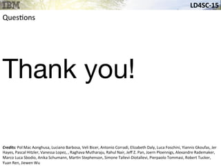 LD4SC-­‐15	
  
Ques&ons	
  
Thank you!
Credits:	
  Pol	
  Mac	
  Aonghusa,	
  Luciano	
  Barbosa,	
  Veli	
  Bicer,	
  Antonio	
  Corradi,	
  Elizabeth	
  Daly,	
  Luca	
  Foschini,	
  Yiannis	
  Gkoufas,	
  Jer	
  
Hayes,	
  Pascal	
  Hitzler,	
  Vanessa	
  Lopez,	
  ,	
  Raghava	
  Mutharaju,	
  Rahul	
  Nair,	
  Jeﬀ	
  Z.	
  Pan,	
  Joern	
  Ploennigs,	
  Alexandre	
  Rademaker,	
  
Marco	
  Luca	
  Sbodio,	
  Anika	
  Schumann,	
  Mar&n	
  Stephenson,	
  Simone	
  Tallevi-­‐Diotallevi,	
  Pierpaolo	
  Tommasi,	
  Robert	
  Tucker,	
  
Yuan	
  Ren,	
  Jiewen	
  Wu	
  
 