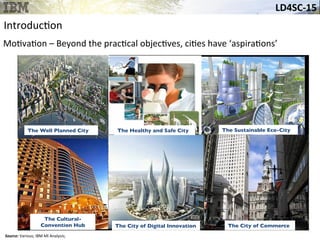 LD4SC-­‐15	
  
Source:	
  Various;	
  IBM	
  MI	
  Analysis;	
  
Introduc&on	
  
The Sustainable Eco-City	

The Well Planned City	

 The Healthy and Safe City	

The Cultural-
Convention Hub	

 The City of Digital Innovation	

Mo&va&on	
  –	
  Beyond	
  the	
  prac&cal	
  objec&ves,	
  ci&es	
  have	
  ‘aspira&ons’	
  	
  
The City of Commerce	

 