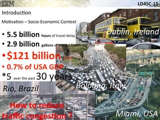LD4SC-­‐15	
  
Miami,	
  USA	
  
Dublin,	
  Ireland	
  
Rio,	
  Brazil	
  
• 5.5	
  billion	
  hours	
  of	
  travel	
  delay	
  	
  
• 2.9	
  billion	
  gallons	
  of	
  wasted	
  fuel	
  in	
  the	
  USA	
  
• $121	
  billion	
  /	
  year	
  	
  
• 0.7%	
  of	
  USA	
  GDP	
  
*5	
  over	
  the	
  past	
  30	
  years	
  
Bologna,	
  Italy	
  
How	
  to	
  reduce	
  	
  
traﬃc	
  congesHon	
  ?	
  
Introduc&on	
  
Mo&va&on	
  –	
  Socio-­‐Economic	
  Context	
  
 
