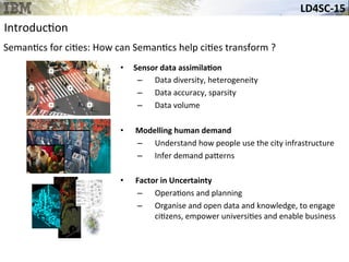LD4SC-­‐15	
  
•  Sensor	
  data	
  assimilaHon	
  
–  Data	
  diversity,	
  heterogeneity	
  
–  Data	
  accuracy,	
  sparsity	
  
–  Data	
  volume	
  
	
  
•  	
  Modelling	
  human	
  demand	
  
–  Understand	
  how	
  people	
  use	
  the	
  city	
  infrastructure	
  
–  Infer	
  demand	
  pa_erns	
  
•  	
  Factor	
  in	
  Uncertainty	
  
–  Opera&ons	
  and	
  planning	
  
–  Organise	
  and	
  open	
  data	
  and	
  knowledge,	
  to	
  engage	
  
ci&zens,	
  empower	
  universi&es	
  and	
  enable	
  business	
  
Introduc&on	
  
Seman&cs	
  for	
  ci&es:	
  How	
  can	
  Seman&cs	
  help	
  ci&es	
  transform	
  ?	
  
 