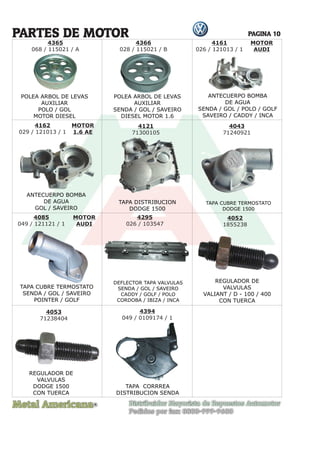 Metal Americana Distribuidor Mayorista de Repuestos Automotor
Pedidos por fax: 0800-999-9600
R
PAGINA 10
4121
71300105
PARTES DE MOTOR
TAPA CUBRE TERMOSTATO
DODGE 1500
TAPA CUBRE TERMOSTATO
SENDA / GOL / SAVEIRO
POINTER / GOLF
REGULADOR DE
VALVULAS
VALIANT / D - 100 / 400
CON TUERCA
REGULADOR DE
VALVULAS
DODGE 1500
CON TUERCA
DEFLECTOR TAPA VALVULAS
SENDA / GOL / SAVEIRO
CADDY / GOLF / POLO
CORDOBA / IBIZA / INCA
ANTECUERPO BOMBA
DE AGUA
SENDA / GOL / POLO / GOLF
SAVEIRO / CADDY / INCA
ANTECUERPO BOMBA
DE AGUA
GOL / SAVEIRO
TAPA DISTRIBUCION
DODGE 1500
POLEA ARBOL DE LEVAS
AUXILIAR
SENDA / GOL / SAVEIRO
DIESEL MOTOR 1.6
POLEA ARBOL DE LEVAS
AUXILIAR
POLO / GOL
MOTOR DIESEL
4366
028 / 115021 / B
4162
029 / 121013 / 1
4161
026 / 121013 / 1
MOTOR
AUDI
MOTOR
1.6 AE
4043
71240921
4085
049 / 121121 / 1
4295
026 / 103547
4052
1855238
4053
71238404
MOTOR
AUDI
4365
068 / 115021 / A
POLEA ARBOL DE LEVA
POLEA ARBOL DE L
EV
POLEA ARBOL DE L
EV ANTECUERPO BOMBA
ANTECUERPO BOMBA
TAP
T
T A CUBRE TERMOSTA
A CUBRE TERMOS
T
A CUBRE TERMOS
T T
A
A O
4394
049 / 0109174 / 1
TAPA CORRREA
DISTRIBUCION SENDA
 