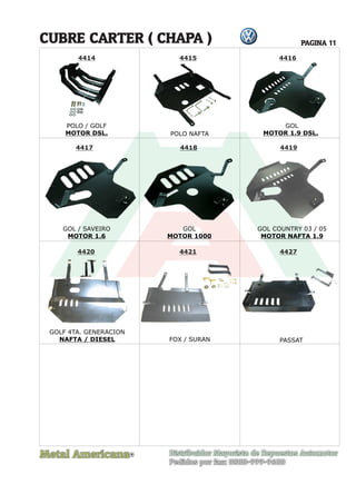 Metal Americana Distribuidor Mayorista de Repuestos Automotor
Pedidos por fax: 0800-999-9600
CUBRE CARTER ( CHAPA )
R
PAGINA 11
4414 4415 4416
4417 4418 4419
4420 4421 4427
POLO NAFTA
GOL / SAVEIRO
MOTOR 1.6
GOL
MOTOR 1000
FOX / SURAN PASSAT
GOLF 4TA. GENERACION
NAFTA / DIESEL
GOL COUNTRY 03 / 05
MOTOR NAFTA 1.9
POLO / GOLF
MOTOR DSL.
GOL
MOTOR 1.9 DSL.
 